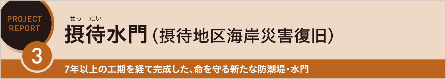 REPORT3 摂待水門（摂待地区海岸災害復旧） 7年以上の工期を経て完成した、命を守る新たな防潮堤・水門